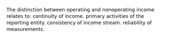 The distinction between operating and nonoperating income relates to: continuity of income. primary activities of the reporting entity. consistency of income stream. reliability of measurements.