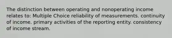 The distinction between operating and nonoperating income relates to: Multiple Choice reliability of measurements. continuity of income. primary activities of the reporting entity. consistency of income stream.