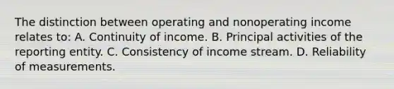 The distinction between operating and nonoperating income relates to: A. Continuity of income. B. Principal activities of the reporting entity. C. Consistency of income stream. D. Reliability of measurements.