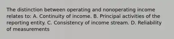 The distinction between operating and nonoperating income relates to: A. Continuity of income. B. Principal activities of the reporting entity. C. Consistency of income stream. D. Reliability of measurements