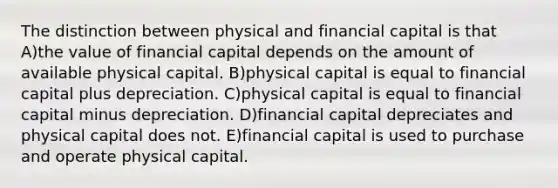 The distinction between physical and financial capital is that A)the value of financial capital depends on the amount of available physical capital. B)physical capital is equal to financial capital plus depreciation. C)physical capital is equal to financial capital minus depreciation. D)financial capital depreciates and physical capital does not. E)financial capital is used to purchase and operate physical capital.