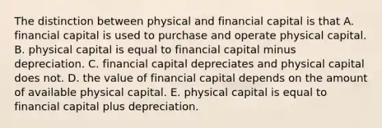 The distinction between physical and financial capital is that A. financial capital is used to purchase and operate physical capital. B. physical capital is equal to financial capital minus depreciation. C. financial capital depreciates and physical capital does not. D. the value of financial capital depends on the amount of available physical capital. E. physical capital is equal to financial capital plus depreciation.