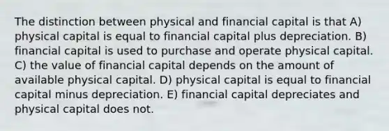 The distinction between physical and financial capital is that A) physical capital is equal to financial capital plus depreciation. B) financial capital is used to purchase and operate physical capital. C) the value of financial capital depends on the amount of available physical capital. D) physical capital is equal to financial capital minus depreciation. E) financial capital depreciates and physical capital does not.