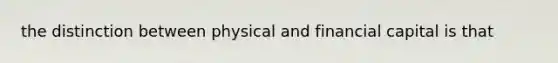 the distinction between physical and financial capital is that