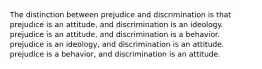 The distinction between prejudice and discrimination is that prejudice is an attitude, and discrimination is an ideology. prejudice is an attitude, and discrimination is a behavior. prejudice is an ideology, and discrimination is an attitude. prejudice is a behavior, and discrimination is an attitude.