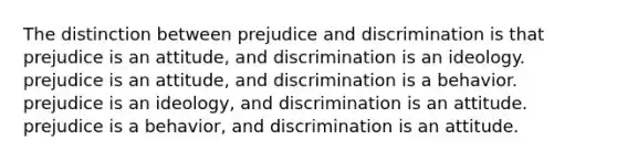 The distinction between prejudice and discrimination is that prejudice is an attitude, and discrimination is an ideology. prejudice is an attitude, and discrimination is a behavior. prejudice is an ideology, and discrimination is an attitude. prejudice is a behavior, and discrimination is an attitude.