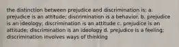 the distinction between prejudice and discrimination is: a. prejudice is an attitude; discrimination is a behavior. b. prejudice is an ideology; discrimination is an attitude c. prejudice is an attitude; discrimination is an ideology d. prejudice is a feeling; discrimination involves ways of thinking