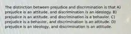 The distinction between prejudice and discrimination is that A) prejudice is an attitude, and discrimination is an ideology. B) prejudice is an attitude, and discrimination is a behavior. C) prejudice is a behavior, and discrimination is an attitude. D) prejudice is an ideology, and discrimination is an attitude.