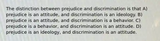 The distinction between prejudice and discrimination is that A) prejudice is an attitude, and discrimination is an ideology. B) prejudice is an attitude, and discrimination is a behavior. C) prejudice is a behavior, and discrimination is an attitude. D) prejudice is an ideology, and discrimination is an attitude.