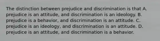 The distinction between prejudice and discrimination is that A. prejudice is an attitude, and discrimination is an ideology. B. prejudice is a behavior, and discrimination is an attitude. C. prejudice is an ideology, and discrimination is an attitude. D. prejudice is an attitude, and discrimination is a behavior.