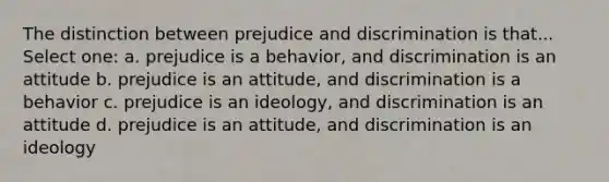 The distinction between prejudice and discrimination is that... Select one: a. prejudice is a behavior, and discrimination is an attitude b. prejudice is an attitude, and discrimination is a behavior c. prejudice is an ideology, and discrimination is an attitude d. prejudice is an attitude, and discrimination is an ideology