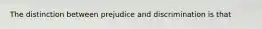 The distinction between prejudice and discrimination is that