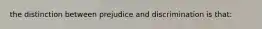 the distinction between prejudice and discrimination is that: