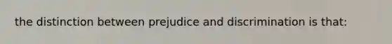 the distinction between prejudice and discrimination is that: