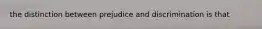 the distinction between prejudice and discrimination is that