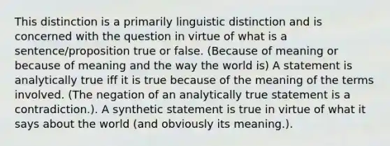 This distinction is a primarily linguistic distinction and is concerned with the question in virtue of what is a sentence/proposition true or false. (Because of meaning or because of meaning and the way the world is) A statement is analytically true iff it is true because of the meaning of the terms involved. (The negation of an analytically true statement is a contradiction.). A synthetic statement is true in virtue of what it says about the world (and obviously its meaning.).