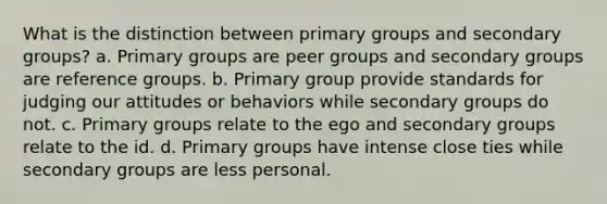 What is the distinction between primary groups and secondary groups? a. Primary groups are peer groups and secondary groups are reference groups. b. Primary group provide standards for judging our attitudes or behaviors while secondary groups do not. c. Primary groups relate to the ego and secondary groups relate to the id. d. Primary groups have intense close ties while secondary groups are less personal.