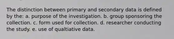 The distinction between primary and secondary data is defined by the: a. purpose of the investigation. b. group sponsoring the collection. c. form used for collection. d. researcher conducting the study. e. use of qualtiative data.