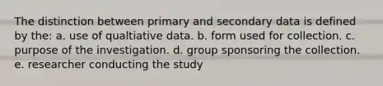 The distinction between primary and secondary data is defined by the: a. use of qualtiative data. b. form used for collection. c. purpose of the investigation. d. group sponsoring the collection. e. researcher conducting the study