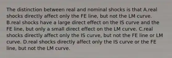 The distinction between real and nominal shocks is that A.real shocks directly affect only the FE line, but not the LM curve. B.real shocks have a large direct effect on the IS curve and the FE line, but only a small direct effect on the LM curve. C.real shocks directly affect only the IS curve, but not the FE line or LM curve. D.real shocks directly affect only the IS curve or the FE line, but not the LM curve.