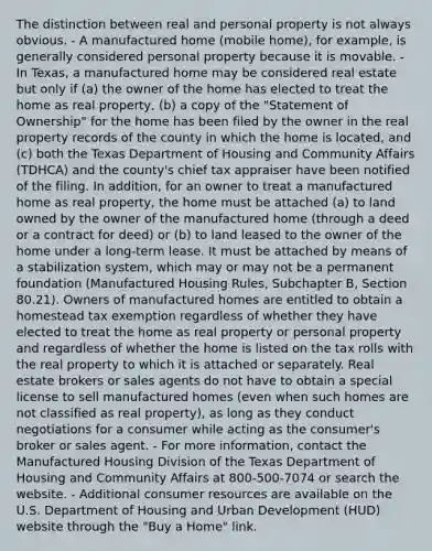 The distinction between real and personal property is not always obvious. - A manufactured home (mobile home), for example, is generally considered personal property because it is movable. - In Texas, a manufactured home may be considered real estate but only if (a) the owner of the home has elected to treat the home as real property, (b) a copy of the "Statement of Ownership" for the home has been filed by the owner in the real property records of the county in which the home is located, and (c) both the Texas Department of Housing and Community Affairs (TDHCA) and the county's chief tax appraiser have been notified of the filing. In addition, for an owner to treat a manufactured home as real property, the home must be attached (a) to land owned by the owner of the manufactured home (through a deed or a contract for deed) or (b) to land leased to the owner of the home under a long-term lease. It must be attached by means of a stabilization system, which may or may not be a permanent foundation (Manufactured Housing Rules, Subchapter B, Section 80.21). Owners of manufactured homes are entitled to obtain a homestead tax exemption regardless of whether they have elected to treat the home as real property or personal property and regardless of whether the home is listed on the tax rolls with the real property to which it is attached or separately. Real estate brokers or sales agents do not have to obtain a special license to sell manufactured homes (even when such homes are not classified as real property), as long as they conduct negotiations for a consumer while acting as the consumer's broker or sales agent. - For more information, contact the Manufactured Housing Division of the Texas Department of Housing and Community Affairs at 800-500-7074 or search the website. - Additional consumer resources are available on the U.S. Department of Housing and Urban Development (HUD) website through the "Buy a Home" link.