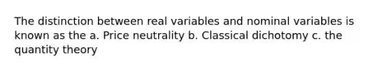 The distinction between real variables and nominal variables is known as the a. Price neutrality b. Classical dichotomy c. the quantity theory