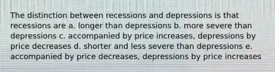 The distinction between recessions and depressions is that recessions are a. longer than depressions b. more severe than depressions c. accompanied by price increases, depressions by price decreases d. shorter and less severe than depressions e. accompanied by price decreases, depressions by price increases