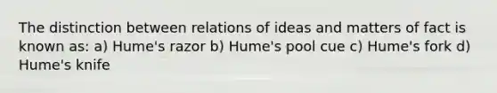 The distinction between relations of ideas and matters of fact is known as: a) Hume's razor b) Hume's pool cue c) Hume's fork d) Hume's knife