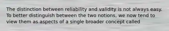 The distinction between reliability and validity is not always easy. To better distinguish between the two notions, we now tend to view them as aspects of a single broader concept called