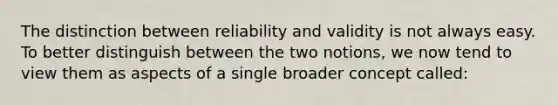 The distinction between reliability and validity is not always easy. To better distinguish between the two notions, we now tend to view them as aspects of a single broader concept called: