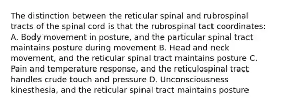 The distinction between the reticular spinal and rubrospinal tracts of the spinal cord is that the rubrospinal tact coordinates: A. Body movement in posture, and the particular spinal tract maintains posture during movement B. Head and neck movement, and the reticular spinal tract maintains posture C. Pain and temperature response, and the reticulospinal tract handles crude touch and pressure D. Unconsciousness kinesthesia, and the reticular spinal tract maintains posture