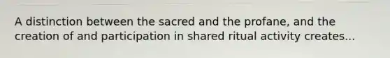 A distinction between the sacred and the profane, and the creation of and participation in shared ritual activity creates...