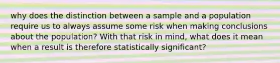 why does the distinction between a sample and a population require us to always assume some risk when making conclusions about the population? With that risk in mind, what does it mean when a result is therefore statistically significant?