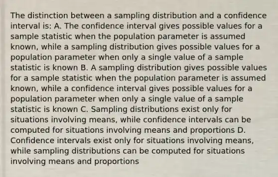 The distinction between a sampling distribution and a confidence interval is: A. The confidence interval gives possible values for a sample statistic when the population parameter is assumed known, while a sampling distribution gives possible values for a population parameter when only a single value of a sample statistic is known B. A sampling distribution gives possible values for a sample statistic when the population parameter is assumed known, while a confidence interval gives possible values for a population parameter when only a single value of a sample statistic is known C. Sampling distributions exist only for situations involving means, while confidence intervals can be computed for situations involving means and proportions D. Confidence intervals exist only for situations involving means, while sampling distributions can be computed for situations involving means and proportions