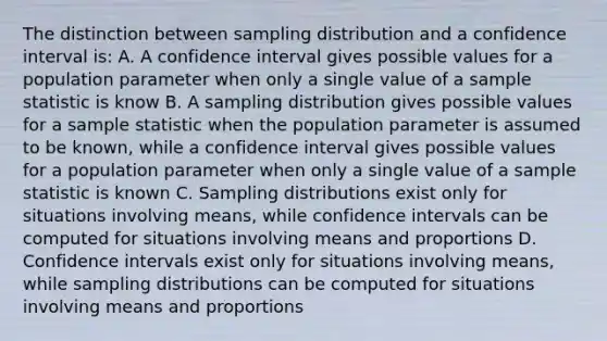 The distinction between sampling distribution and a confidence interval is: A. A confidence interval gives possible values for a population parameter when only a single value of a sample statistic is know B. A sampling distribution gives possible values for a sample statistic when the population parameter is assumed to be known, while a confidence interval gives possible values for a population parameter when only a single value of a sample statistic is known C. Sampling distributions exist only for situations involving means, while confidence intervals can be computed for situations involving means and proportions D. Confidence intervals exist only for situations involving means, while sampling distributions can be computed for situations involving means and proportions