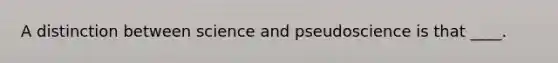 ​A distinction between science and pseudoscience is that ____.