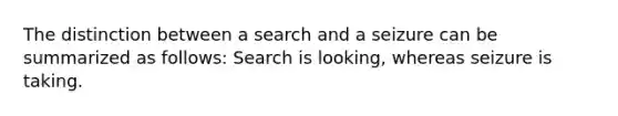 The distinction between a search and a seizure can be summarized as follows: Search is looking, whereas seizure is taking.​