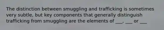 The distinction between smuggling and trafficking is sometimes very subtle, but key components that generally distinguish trafficking from smuggling are the elements of ___, ___ or ___