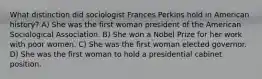 What distinction did sociologist Frances Perkins hold in American history? A) She was the first woman president of the American Sociological Association. B) She won a Nobel Prize for her work with poor women. C) She was the first woman elected governor. D) She was the first woman to hold a presidential cabinet position.