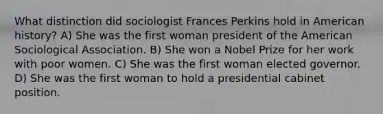 What distinction did sociologist Frances Perkins hold in American history? A) She was the first woman president of the American Sociological Association. B) She won a Nobel Prize for her work with poor women. C) She was the first woman elected governor. D) She was the first woman to hold a presidential cabinet position.