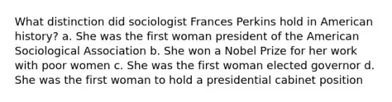 What distinction did sociologist Frances Perkins hold in American history? a. She was the first woman president of the American Sociological Association b. She won a Nobel Prize for her work with poor women c. She was the first woman elected governor d. She was the first woman to hold a presidential cabinet position