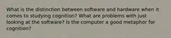 What is the distinction between software and hardware when it comes to studying cognition? What are problems with just looking at the software? Is the computer a good metaphor for cognition?