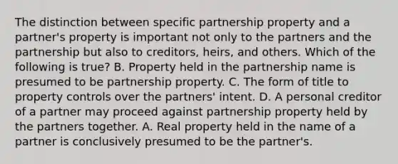 The distinction between specific partnership property and a partner's property is important not only to the partners and the partnership but also to creditors, heirs, and others. Which of the following is true? B. Property held in the partnership name is presumed to be partnership property. C. The form of title to property controls over the partners' intent. D. A personal creditor of a partner may proceed against partnership property held by the partners together. A. Real property held in the name of a partner is conclusively presumed to be the partner's.