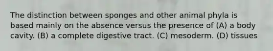 The distinction between sponges and other animal phyla is based mainly on the absence versus the presence of (A) a body cavity. (B) a complete digestive tract. (C) mesoderm. (D) tissues