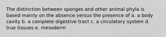 The distinction between sponges and other animal phyla is based mainly on the absence versus the presence of a. a body cavity b. a complete digestive tract c. a circulatory system d. true tissues e. mesoderm