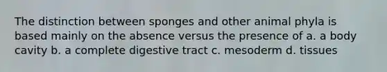 The distinction between sponges and other animal phyla is based mainly on the absence versus the presence of a. a body cavity b. a complete digestive tract c. mesoderm d. tissues