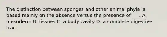 The distinction between sponges and other animal phyla is based mainly on the absence versus the presence of ___. A. mesoderm B. tissues C. a body cavity D. a complete digestive tract