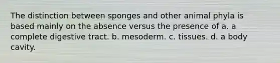 The distinction between sponges and other animal phyla is based mainly on the absence versus the presence of a. a complete digestive tract. b. mesoderm. c. tissues. d. a body cavity.