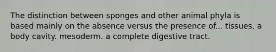 The distinction between sponges and other animal phyla is based mainly on the absence versus the presence of... tissues. a body cavity. mesoderm. a complete digestive tract.