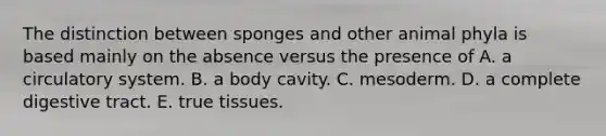 The distinction between sponges and other animal phyla is based mainly on the absence versus the presence of A. a circulatory system. B. a body cavity. C. mesoderm. D. a complete digestive tract. E. true tissues.